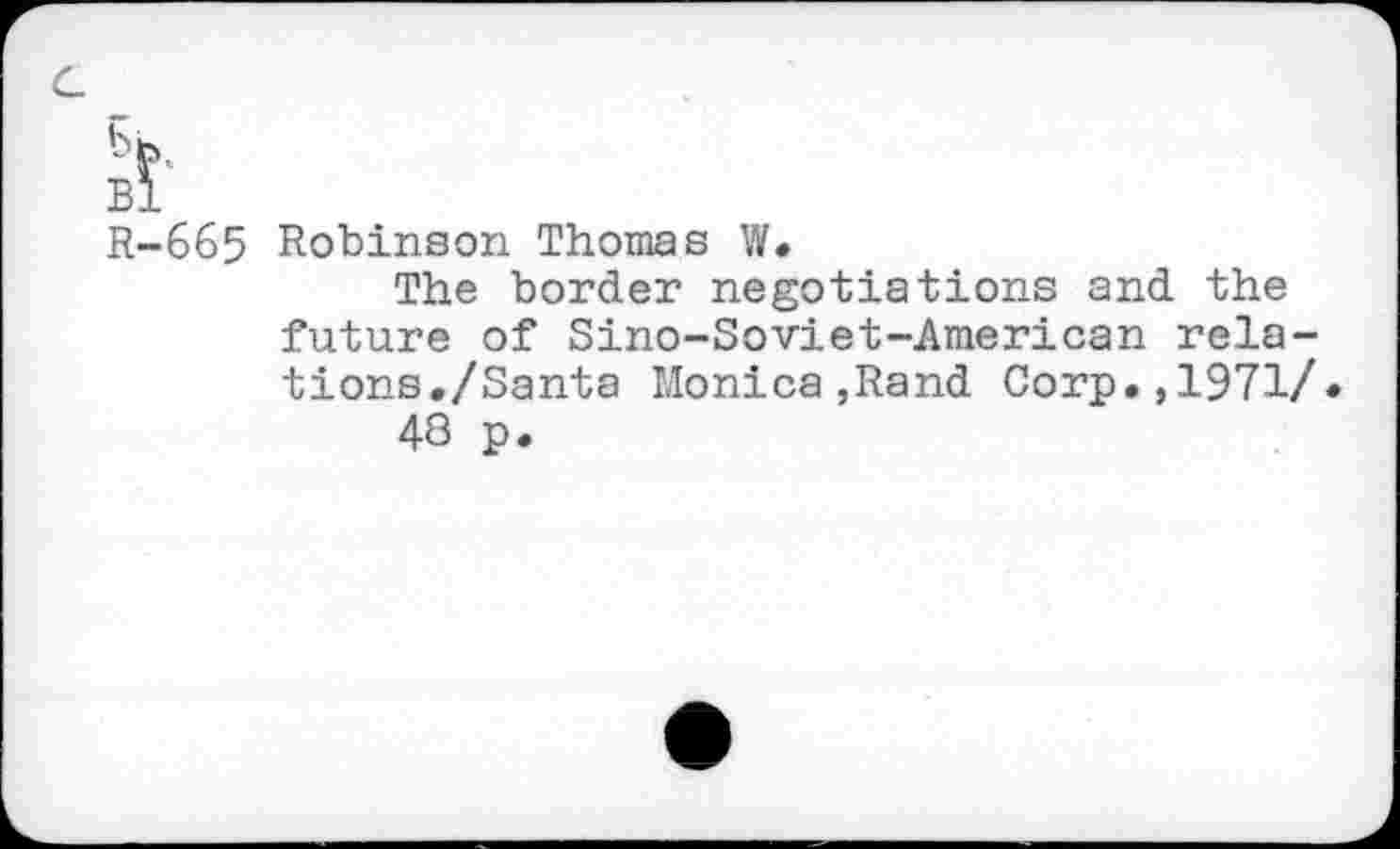 ﻿bh Bl R-665
Robinson Thomas W.
The border negotiations and the future of Sino-Soviet-American relations./Santa Monica,Rand Corp.,1971/» 48 p.